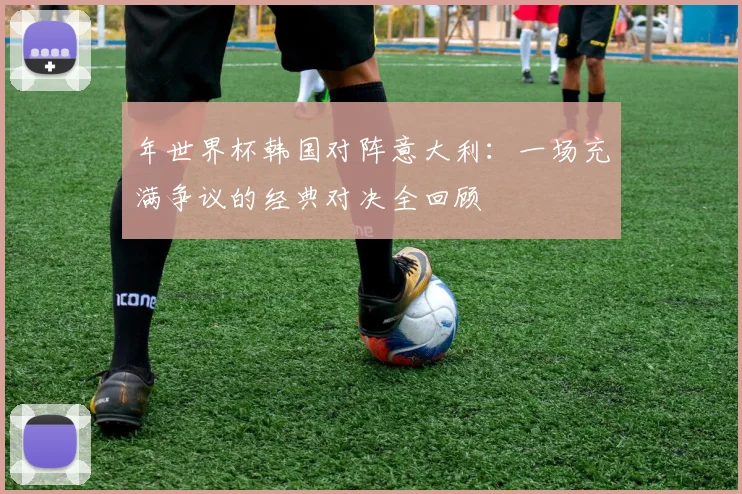 年世界杯韩国对阵意大利：一场充满争议的经典对决全回顾