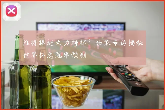 谁将捧起大力神杯？独家专访揭秘世界杯总冠军预测