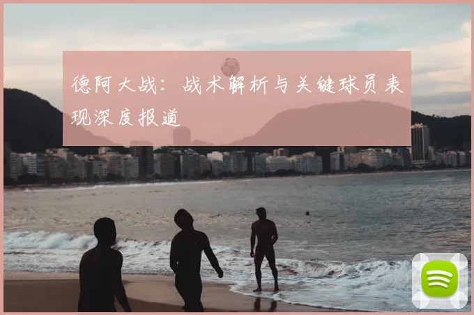 德阿大战：战术解析与关键球员表现深度报道