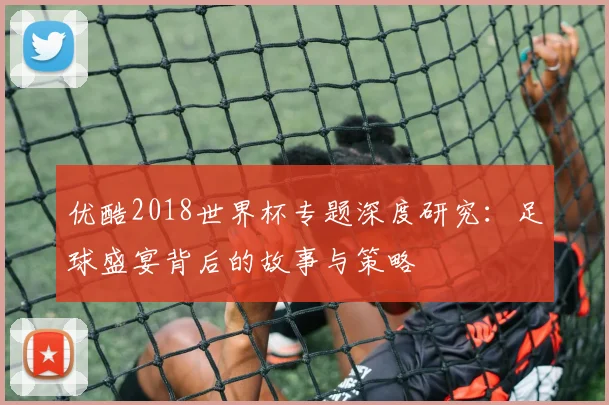 优酷2018世界杯专题深度研究:足球盛宴背后的故事与策略