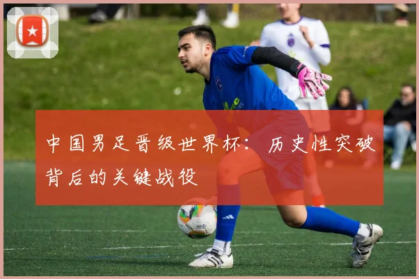 中国男足晋级世界杯：历史性突破背后的关键战役