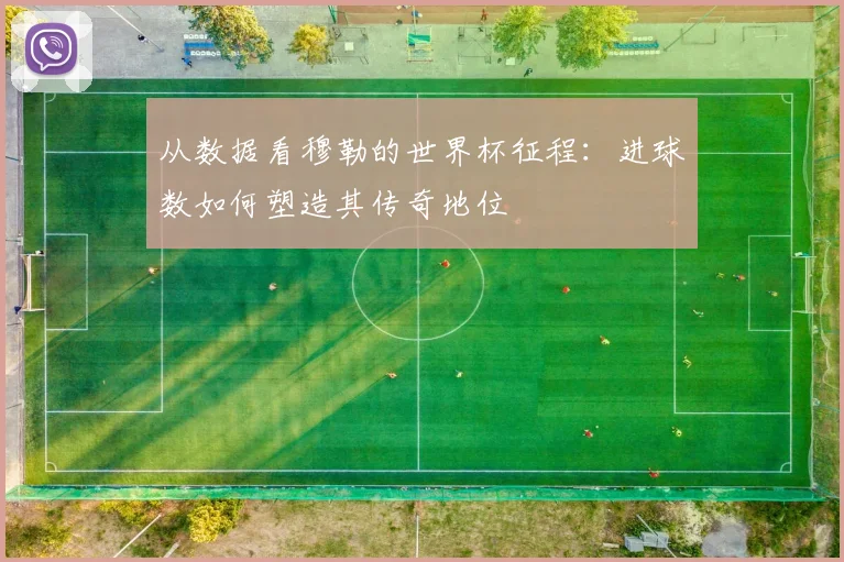 从数据看穆勒的世界杯征程：进球数如何塑造其传奇地位