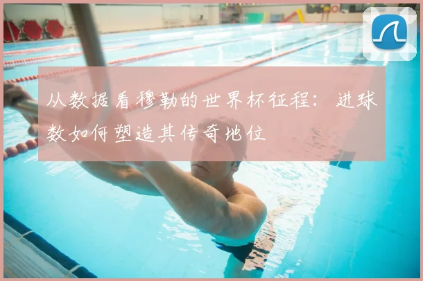 从数据看穆勒的世界杯征程：进球数如何塑造其传奇地位