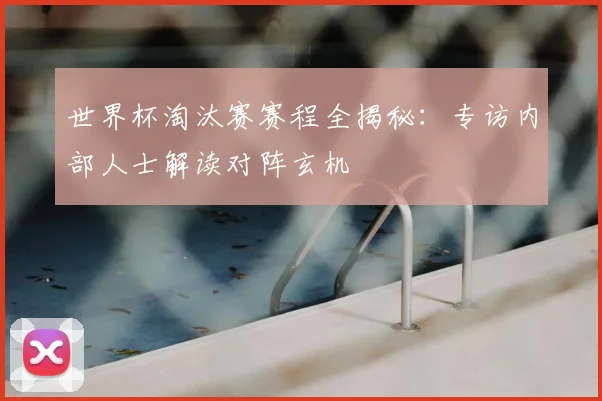 世界杯淘汰赛赛程全揭秘：专访内部人士解读对阵玄机