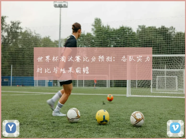世界杯淘汰赛比分预测：各队实力对比与结果前瞻