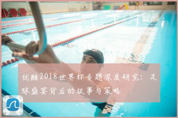 优酷2018世界杯专题深度研究:足球盛宴背后的故事与策略