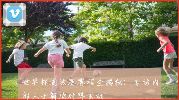 世界杯淘汰赛赛程全揭秘：专访内部人士解读对阵玄机