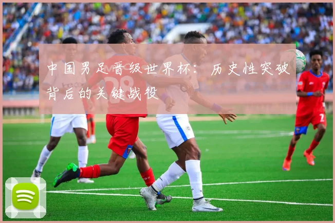 中国男足晋级世界杯:历史性突破背后的关键战役
