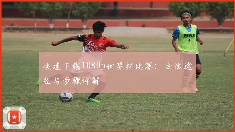 快速下载1080p世界杯比赛:合法途径与步骤详解