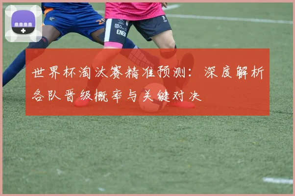 世界杯淘汰赛精准预测：深度解析各队晋级概率与关键对决