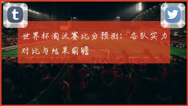 世界杯淘汰赛比分预测：各队实力对比与结果前瞻