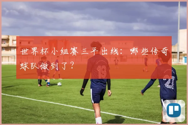 世界杯小组赛三平出线:哪些传奇球队做到了?
